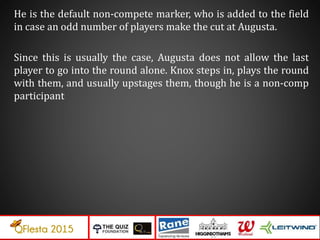 He is the default non-compete marker, who is added to the field
in case an odd number of players make the cut at Augusta.
Since this is usually the case, Augusta does not allow the last
player to go into the round alone. Knox steps in, plays the round
with them, and usually upstages them, though he is a non-comp
participant
 