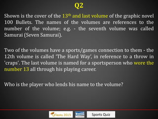 Sports Quiz
Shown is the cover of the 13th and last volume of the graphic novel
100 Bullets. The names of the volumes are references to the
number of the volume; e.g. - the seventh volume was called
Samurai (Seven Samurai).
Two of the volumes have a sports/games connection to them - the
12th volume is called ‘The Hard Way’, in reference to a throw in
'craps'. The last volume is named for a sportsperson who wore the
number 13 all through his playing career.
Who is the player who lends his name to the volume?
Q2
 