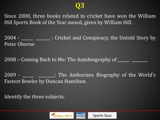 Sports Quiz
Since 2000, three books related to cricket have won the William
Hill Sports Book of the Year award, given by William Hill.
2004 - ______ _______ : Cricket and Conspiracy, the Untold Story by
Peter Oborne
2008 – Coming Back to Me: The Autobiography of ______ ________
2009 - ______ ________: The Authorizes Biography of the World’s
Fastest Bowler by Duncan Hamilton.
Identify the three subjects.
Q3
 