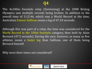 Sports Quiz
The 4x100m freestyle relay (Swimming) at the 2008 Beijing
Olympics saw multiple records being broken. In addition to the
overall time of 3:12:46, which was a World Record at the time,
Australian Eamon Sullivan swam a leg of 47.24 seconds.
Although this was part of a relay, the time was considered for the
World Record in the 100m freestyle category, then held by Alain
Bernard (47.5 seconds). During the race, however, as many as five
athletes swam a faster leg than Sullivan, one of them being
Bernard himself.
Why were their times not considered?
Q4
 