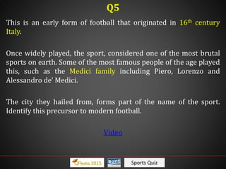Sports Quiz
This is an early form of football that originated in 16th century
Italy.
Once widely played, the sport, considered one of the most brutal
sports on earth. Some of the most famous people of the age played
this, such as the Medici family including Piero, Lorenzo and
Alessandro de' Medici.
The city they hailed from, forms part of the name of the sport.
Identify this precursor to modern football.
Video
Q5
 