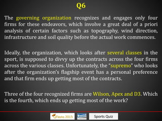 Sports Quiz
The governing organization recognizes and engages only four
firms for these endeavors, which involve a great deal of a priori
analysis of certain factors such as topography, wind direction,
infrastructure and soil quality before the actual work commences.
Ideally, the organization, which looks after several classes in the
sport, is supposed to divvy up the contracts across the four firms
across the various classes. Unfortunately, the “supremo” who looks
after the organization’s flagship event has a personal preference
and that firm ends up getting most of the contracts.
Three of the four recognized firms are Wilson, Apex and D3. Which
is the fourth, which ends up getting most of the work?
Q6
 