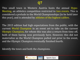 Sports Quiz
This small town in Western Austria hosts the annual Hypo-
Meeting, an athletics competition restricted to two events. This is
considered a prelude to the World Championships (to be held later
this year), and is attended by athletes of the highest calibre.
The 2015 edition had high expectations from the public, with the
current World Champion in an event set to take on the current
Olympic Champion, for whom this was also a return from time off,
both of them having won previously here. However, this did not
materialize as the World Champion pulled out prior to the event,
and the Olympic Champion eventually finished fourth.
Identify the town and both the champions.
Q7
 