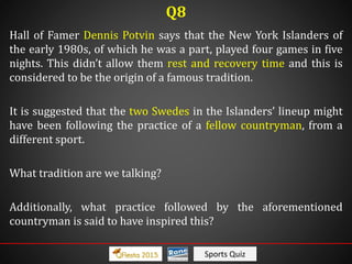 Sports Quiz
Hall of Famer Dennis Potvin says that the New York Islanders of
the early 1980s, of which he was a part, played four games in five
nights. This didn’t allow them rest and recovery time and this is
considered to be the origin of a famous tradition.
It is suggested that the two Swedes in the Islanders’ lineup might
have been following the practice of a fellow countryman, from a
different sport.
What tradition are we talking?
Additionally, what practice followed by the aforementioned
countryman is said to have inspired this?
Q8
 