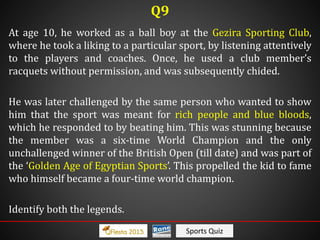 Sports Quiz
At age 10, he worked as a ball boy at the Gezira Sporting Club,
where he took a liking to a particular sport, by listening attentively
to the players and coaches. Once, he used a club member’s
racquets without permission, and was subsequently chided.
He was later challenged by the same person who wanted to show
him that the sport was meant for rich people and blue bloods,
which he responded to by beating him. This was stunning because
the member was a six-time World Champion and the only
unchallenged winner of the British Open (till date) and was part of
the ‘Golden Age of Egyptian Sports’. This propelled the kid to fame
who himself became a four-time world champion.
Identify both the legends.
Q9
 