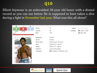 Sports Quiz
Elliott Seymour is an unheralded 30-year old boxer with a dismal
record as you can see below. He is supposed to have taken a dive
during a fight in November last year. What was this all about?
Q10
 