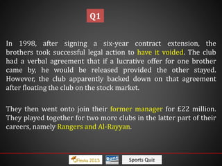 Sports Quiz
In 1998, after signing a six-year contract extension, the
brothers took successful legal action to have it voided. The club
had a verbal agreement that if a lucrative offer for one brother
came by, he would be released provided the other stayed.
However, the club apparently backed down on that agreement
after floating the club on the stock market.
They then went onto join their former manager for £22 million.
They played together for two more clubs in the latter part of their
careers, namely Rangers and Al-Rayyan.
Q1
 