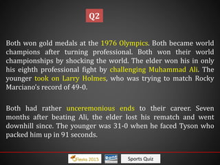 Sports Quiz
Both won gold medals at the 1976 Olympics. Both became world
champions after turning professional. Both won their world
championships by shocking the world. The elder won his in only
his eighth professional fight by challenging Muhammad Ali. The
younger took on Larry Holmes, who was trying to match Rocky
Marciano’s record of 49-0.
Both had rather unceremonious ends to their career. Seven
months after beating Ali, the elder lost his rematch and went
downhill since. The younger was 31-0 when he faced Tyson who
packed him up in 91 seconds.
Q2
 