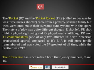 Sports Quiz
The ‘Rocket (R)’ and the ‘Pocket Rocket (PR)’ (called so because he
was three inches shorter) came from a poverty-stricken family but
then went onto make their surname synonymous with the sport.
Their style of play was quite different though: R shot left, PR shot
right. R played right wing and PR played centre. Although PR won
11 championships (one of only two athletes in North American
professional sports) compared to R’s 8, R is still more fondly
remembered and was voted the 5th greatest of all time, while the
brother was 29th.
Their franchise has since retired both their jersey numbers, 9 and
16.
Q3
 