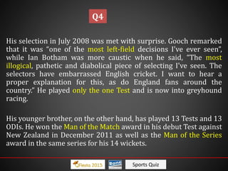 Sports Quiz
His selection in July 2008 was met with surprise. Gooch remarked
that it was “one of the most left-field decisions I've ever seen”,
while Ian Botham was more caustic when he said, “The most
illogical, pathetic and diabolical piece of selecting I've seen. The
selectors have embarrassed English cricket. I want to hear a
proper explanation for this, as do England fans around the
country.” He played only the one Test and is now into greyhound
racing.
His younger brother, on the other hand, has played 13 Tests and 13
ODIs. He won the Man of the Match award in his debut Test against
New Zealand in December 2011 as well as the Man of the Series
award in the same series for his 14 wickets.
Q4
 