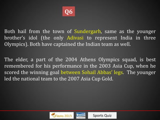 Sports Quiz
Both hail from the town of Sundergarh, same as the younger
brother’s idol (the only Adivasi to represent India in three
Olympics). Both have captained the Indian team as well.
The elder, a part of the 2004 Athens Olympics squad, is best
remembered for his performance in the 2003 Asia Cup, when he
scored the winning goal between Sohail Abbas’ legs. The younger
led the national team to the 2007 Asia Cup Gold.
Q6
 