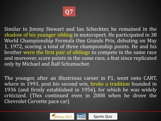 Sports Quiz
Similar to Jimmy Stewart and Ian Scheckter, he remained in the
shadow of his younger sibling in motorsport. He participated in 38
World Championship Formula One Grands Prix, debuting on May
1, 1972, scoring a total of three championship points. He and his
brother were the first pair of siblings to compete in the same race
and moreover, score points in the same race, a feat since replicated
only by Michael and Ralf Schumacher.
The younger, after an illustrious career in F1, went onto CART,
where in 1993, post his second win, broke a tradition founded in
1936 (and firmly established in 1956), for which he was widely
criticized. (This continued even in 2008 when he drove the
Chevrolet Corvette pace car)
Q7
 