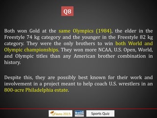 Sports Quiz
Both won Gold at the same Olympics (1984), the elder in the
Freestyle 74 kg category and the younger in the Freestyle 82 kg
category. They were the only brothers to win both World and
Olympic championships. They won more NCAA, U.S. Open, World,
and Olympic titles than any American brother combination in
history.
Despite this, they are possibly best known for their work and
involvement in a project meant to help coach U.S. wrestlers in an
800-acre Philadelphia estate.
Q8
 