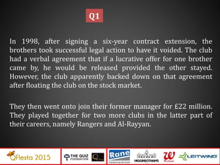 In 1998, after signing a six-year contract extension, the
brothers took successful legal action to have it voided. The club
had a verbal agreement that if a lucrative offer for one brother
came by, he would be released provided the other stayed.
However, the club apparently backed down on that agreement
after floating the club on the stock market.
They then went onto join their former manager for £22 million.
They played together for two more clubs in the latter part of
their careers, namely Rangers and Al-Rayyan.
Q1
 