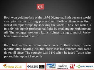 Both won gold medals at the 1976 Olympics. Both became world
champions after turning professional. Both of them won their
world championships by shocking the world. The elder won his
in only his eighth professional fight by challenging Muhammad
Ali. The younger took on a Larry Holmes trying to match Rocky
Marciano’s record of 49-0.
Both had rather unceremonious ends to their career. Seven
months after beating Ali, the elder lost his rematch and went
downhill since. The younger was 31-0 when he faced Tyson who
packed him up in 91 seconds.
Q2
 