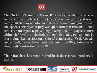 The ‘Rocket (R)’ and the ‘Pocket Rocket (PR)’ (called so because
he was three inches shorter) came from a poverty-stricken
family but then went onto make their surname synonymous with
the sport. Their style of play was quite different though: R shot
left, PR shot right. R played right wing and PR played centre.
Although PR won 11 championships (one of only two athletes in
North American professional sports) compared to R’s 8, R is still
more fondly remembered and was voted the 5th greatest of all
time, while the brother was 29th.
Their franchise has since retired both their jersey numbers, 9
and 16.
Q3
 