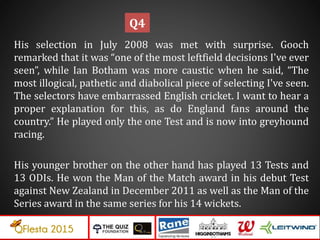 His selection in July 2008 was met with surprise. Gooch
remarked that it was “one of the most leftfield decisions I've ever
seen”, while Ian Botham was more caustic when he said, “The
most illogical, pathetic and diabolical piece of selecting I've seen.
The selectors have embarrassed English cricket. I want to hear a
proper explanation for this, as do England fans around the
country.” He played only the one Test and is now into greyhound
racing.
His younger brother on the other hand has played 13 Tests and
13 ODIs. He won the Man of the Match award in his debut Test
against New Zealand in December 2011 as well as the Man of the
Series award in the same series for his 14 wickets.
Q4
 