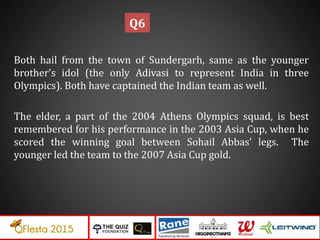 Both hail from the town of Sundergarh, same as the younger
brother’s idol (the only Adivasi to represent India in three
Olympics). Both have captained the Indian team as well.
The elder, a part of the 2004 Athens Olympics squad, is best
remembered for his performance in the 2003 Asia Cup, when he
scored the winning goal between Sohail Abbas’ legs. The
younger led the team to the 2007 Asia Cup gold.
Q6
 