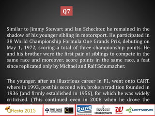 Similar to Jimmy Stewart and Ian Scheckter, he remained in the
shadow of his younger sibling in motorsport. He participated in
38 World Championship Formula One Grands Prix, debuting on
May 1, 1972, scoring a total of three championship points. He
and his brother were the first pair of siblings to compete in the
same race and moreover, score points in the same race, a feat
since replicated only by Michael and Ralf Schumacher.
The younger, after an illustrious career in F1, went onto CART,
where in 1993, post his second win, broke a tradition founded in
1936 (and firmly established in 1956), for which he was widely
criticized. (This continued even in 2008 when he drove the
Chevrolet Corvette pace car)
Q7
 