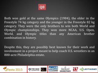 Both won gold at the same Olympics (1984), the elder in the
Freestyle 74 kg category and the younger in the Freestyle 82 kg
category. They were the only brothers to win both World and
Olympic championships. They won more NCAA, U.S. Open,
World, and Olympic titles than any American brother
combination in history.
Despite this, they are possibly best known for their work and
involvement in a project meant to help coach U.S. wrestlers in an
800-acre Philadelphia estate.
Q8
 
