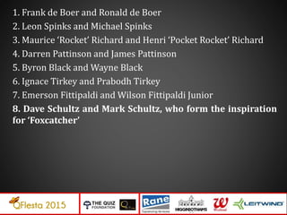 1. Frank de Boer and Ronald de Boer
2. Leon Spinks and Michael Spinks
3. Maurice ‘Rocket’ Richard and Henri ‘Pocket Rocket’ Richard
4. Darren Pattinson and James Pattinson
5. Byron Black and Wayne Black
6. Ignace Tirkey and Prabodh Tirkey
7. Emerson Fittipaldi and Wilson Fittipaldi Junior
8. Dave Schultz and Mark Schultz, who form the inspiration
for ‘Foxcatcher’
 