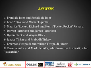 ANSWERS
1. Frank de Boer and Ronald de Boer
2. Leon Spinks and Michael Spinks
3. Maurice ‘Rocket’ Richard and Henri ‘Pocket Rocket’ Richard
4. Darren Pattinson and James Pattinson
5. Byron Black and Wayne Black
6. Ignace Tirkey and Prabodh Tirkey
7. Emerson Fittipaldi and Wilson Fittipaldi Junior
8. Dave Schultz and Mark Schultz, who form the inspiration for
‘Foxcatcher’
 