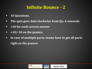 Sports Quiz
Infinite Bounce - 2
 10 Questions.
 The quiz goes Anti-clockwise from Qn. 6 onwards.
 +10 for each correct answer
 +10/-10 on the pounce.
 In case of multiple parts, teams have to get all parts
right on the pounce
 