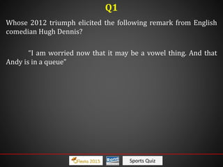 Sports Quiz
Whose 2012 triumph elicited the following remark from English
comedian Hugh Dennis?
“I am worried now that it may be a vowel thing. And that
Andy is in a queue”
Q1
 