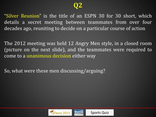 Sports Quiz
“Silver Reunion” is the title of an ESPN 30 for 30 short, which
details a secret meeting between teammates from over four
decades ago, reuniting to decide on a particular course of action
The 2012 meeting was held 12 Angry Men style, in a closed room
(picture on the next slide), and the teammates were required to
come to a unanimous decision either way
So, what were these men discussing/arguing?
Q2
 