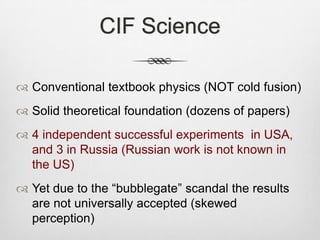CIF Science
 Conventional textbook physics (NOT cold fusion)
 Solid theoretical foundation (dozens of papers)
 4 independent successful experiments in USA,
and 3 in Russia (Russian work is not known in
the US)
 Yet due to the “bubblegate” scandal the results
are not universally accepted (skewed
perception)
 