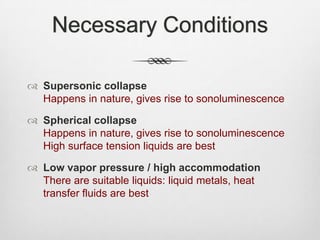 Necessary Conditions
 Supersonic collapse
Happens in nature, gives rise to sonoluminescence
 Spherical collapse
Happens in nature, gives rise to sonoluminescence
High surface tension liquids are best
 Low vapor pressure / high accommodation
There are suitable liquids: liquid metals, heat
transfer fluids are best
 