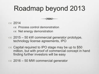 Roadmap beyond 2013
 2014
 Process control demonstration
 Net energy demonstration
 2015 – 50 kW commercial generator prototype,
technology license agreements, IPO
 Capital required to IPO stage may be up to $50
million, but with proof of commercial concept in hand
finding further investors will be easy
 2016 – 50 MW commercial generator
 