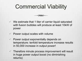 Commercial Viability
 We estimate that 1 liter of carrier liquid saturated
with fusion bubbles will produce at least 10kW of
power
 Power output scales with volume
 Power output exponentially depends on
temperature: tenfold temperature increase results
in 50,000 increase in output power!
 Therefore minute process improvement will result
in huge power output boost (no diminishing
returns)
 