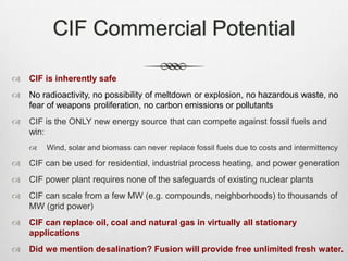 CIF Commercial Potential
 CIF is inherently safe
 No radioactivity, no possibility of meltdown or explosion, no hazardous waste, no
fear of weapons proliferation, no carbon emissions or pollutants
 CIF is the ONLY new energy source that can compete against fossil fuels and
win:
 Wind, solar and biomass can never replace fossil fuels due to costs and intermittency
 CIF can be used for residential, industrial process heating, and power generation
 CIF power plant requires none of the safeguards of existing nuclear plants
 CIF can scale from a few MW (e.g. compounds, neighborhoods) to thousands of
MW (grid power)
 CIF can replace oil, coal and natural gas in virtually all stationary
applications
 Did we mention desalination? Fusion will provide free unlimited fresh water.
 