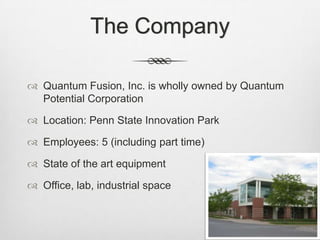 The Company
 Quantum Fusion, Inc. is wholly owned by Quantum
Potential Corporation
 Location: Penn State Innovation Park
 Employees: 5 (including part time)
 State of the art equipment
 Office, lab, industrial space
 