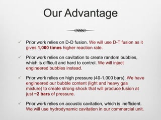 Our Advantage
 Prior work relies on D-D fusion. We will use D-T fusion as it
gives 1,000 times higher reaction rate.
 Prior work relies on cavitation to create random bubbles,
which is difficult and hard to control. We will inject
engineered bubbles instead.
 Prior work relies on high pressure (40-1,000 bars). We have
engineered our bubble content (light and heavy gas
mixture) to create strong shock that will produce fusion at
just ~2 bars of pressure.
 Prior work relies on acoustic cavitation, which is inefficient.
We will use hydrodynamic cavitation in our commercial unit.
 