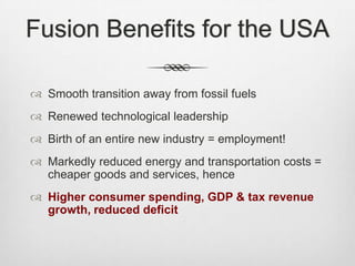 Fusion Benefits for the USA
 Smooth transition away from fossil fuels
 Renewed technological leadership
 Birth of an entire new industry = employment!
 Markedly reduced energy and transportation costs =
cheaper goods and services, hence
 Higher consumer spending, GDP & tax revenue
growth, reduced deficit
 