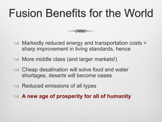 Fusion Benefits for the World
 Markedly reduced energy and transportation costs =
sharp improvement in living standards, hence
 More middle class (and larger markets!)
 Cheap desalination will solve food and water
shortages, deserts will become oases
 Reduced emissions of all types
 A new age of prosperity for all of humanity
 
