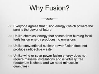 Why Fusion?
 Everyone agrees that fusion energy (which powers the
sun) is the power of future
 Unlike chemical energy that comes from burning fossil
fuels fusion energy produces no emissions
 Unlike conventional nuclear power fusion does not
produce radioactive waste
 Unlike wind or solar power fusion energy does not
require massive installations and is virtually free
(deuterium is cheap and we need minuscule
quantities)
 