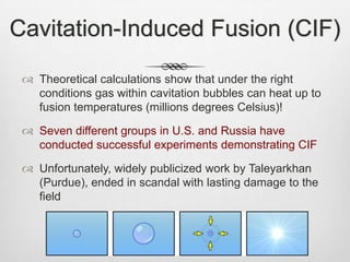Cavitation-Induced Fusion (CIF)
 Theoretical calculations show that under the right
conditions gas within cavitation bubbles can heat up to
fusion temperatures (millions degrees Celsius)!
 Seven different groups in U.S. and Russia have
conducted successful experiments demonstrating CIF
 Unfortunately, widely publicized work by Taleyarkhan
(Purdue), ended in scandal with lasting damage to the
field
 