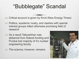 “Bubblegate” Scandal
 Critical account is given by Krivit (New Energy Times)
 Politics, academic rivalry, and clashes with special
interest groups killed otherwise promising field of
research
 As a result Taleyarkhan was
debarred from federal funding and
Purdue lost majority of it’s nuclear
engineering faculty
 The science, however, remains
 