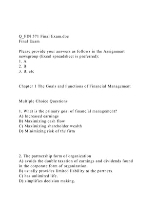 Q_FIN 571 Final Exam.doc
Final Exam
Please provide your answers as follows in the Assignment
newsgroup (Excel spreadsheet is preferred):
1. A
2. B
3. B, etc
Chapter 1 The Goals and Functions of Financial Management
Multiple Choice Questions
1. What is the primary goal of financial management?
A) Increased earnings
B) Maximizing cash flow
C) Maximizing shareholder wealth
D) Minimizing risk of the firm
2. The partnership form of organization
A) avoids the double taxation of earnings and dividends found
in the corporate form of organization.
B) usually provides limited liability to the partners.
C) has unlimited life.
D) simplifies decision making.
 