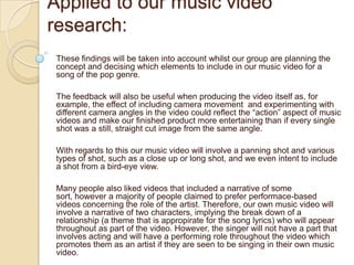 Applied to our music video
research:
 These findings will be taken into account whilst our group are planning the
 concept and decising which elements to include in our music video for a
 song of the pop genre.

 The feedback will also be useful when producing the video itself as, for
 example, the effect of including camera movement and experimenting with
 different camera angles in the video could reflect the “action” aspect of music
 videos and make our finished product more entertaining than if every single
 shot was a still, straight cut image from the same angle.

 With regards to this our music video will involve a panning shot and various
 types of shot, such as a close up or long shot, and we even intent to include
 a shot from a bird-eye view.

 Many people also liked videos that included a narrative of some
 sort, however a majority of people claimed to prefer performace-based
 videos concerning the role of the artist. Therefore, our own music video will
 involve a narrative of two characters, implying the break down of a
 relationship (a theme that is appropirate for the song lyrics) who will appear
 throughout as part of the video. However, the singer will not have a part that
 involves acting and will have a performing role throughout the video which
 promotes them as an artist if they are seen to be singing in their own music
 video.
 
