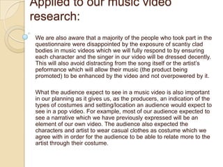 Applied to our music video
research:
 We are also aware that a majority of the people who took part in the
 questionnaire were disappointed by the exposure of scantiy clad
 bodies in music videos which we will fully respond to by ensuring
 each character and the singer in our video will be dressed decently.
 This will also avoid distracting from the song itself or the artist’s
 peformance which will allow their music (the product being
 promoted) to be enhanced by the video and not overpowered by it.

 What the audience expect to see in a music video is also important
 in our planning as it gives us, as the producers, an indication of the
 types of costumes and setting/location an audience would expect to
 see in a pop video. For example, most of our audience expected to
 see a narrative which we have previously expressed will be an
 element of our own video. The audience also expected the
 characters and artist to wear casual clothes as costume which we
 agree with in order for the audience to be able to relate more to the
 artist through their costume.
 