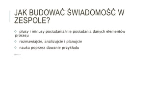 JAK BUDOWAĆ ŚWIADOMOŚĆ W
ZESPOLE?
 plusy i minusy posiadania/nie posiadania danych elementów
procesu
 rozmawiajcie, analizujcie i planujcie
 nauka poprzez dawanie przykładu
......
 