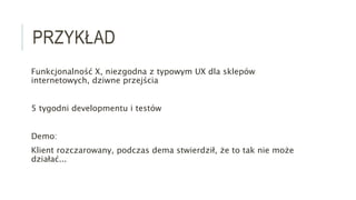 PRZYKŁAD
Funkcjonalność X, niezgodna z typowym UX dla sklepów
internetowych, dziwne przejścia
5 tygodni developmentu i testów
Demo:
Klient rozczarowany, podczas dema stwierdził, że to tak nie może
działać...
 