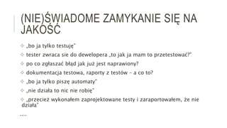 (NIE)ŚWIADOME ZAMYKANIE SIĘ NA
JAKOŚĆ
 „bo ja tylko testuję”
 tester zwraca sie do dewelopera „to jak ja mam to przetestować?”
 po co zgłaszać błąd jak już jest naprawiony?
 dokumentacja testowa, raporty z testów – a co to?
 „bo ja tylko piszę automaty”
 „nie działa to nic nie robię”
 „przecież wykonałem zaprojektowane testy i zaraportowałem, że nie
działa”
....
 