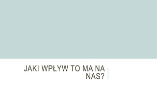JAKI WPŁYW TO MA NA
NAS?
 