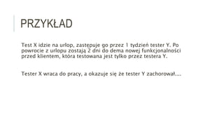 PRZYKŁAD
Test X idzie na urlop, zastępuje go przez 1 tydzień tester Y. Po
powrocie z urlopu zostają 2 dni do dema nowej funkcjonalności
przed klientem, która testowana jest tylko przez testera Y.
Tester X wraca do pracy, a okazuje się że tester Y zachorował....
 