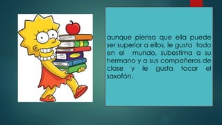 aunque piensa que ella puede
ser superior a ellos, le gusta todo
en el mundo, subestima a su
hermano y a sus compañeros de
clase y le gusta tocar el
saxofón.
 